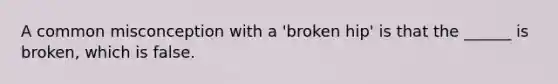 A common misconception with a 'broken hip' is that the ______ is broken, which is false.