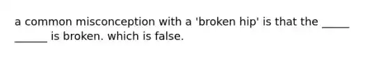 a common misconception with a 'broken hip' is that the _____ ______ is broken. which is false.