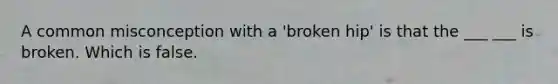 A common misconception with a 'broken hip' is that the ___ ___ is broken. Which is false.