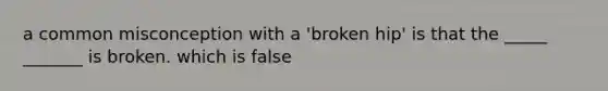 a common misconception with a 'broken hip' is that the _____ _______ is broken. which is false