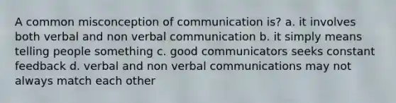 A common misconception of communication is? a. it involves both verbal and non verbal communication b. it simply means telling people something c. good communicators seeks constant feedback d. verbal and non verbal communications may not always match each other