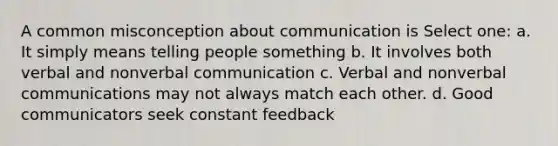 A common misconception about communication is Select one: a. It simply means telling people something b. It involves both verbal and nonverbal communication c. Verbal and nonverbal communications may not always match each other. d. Good communicators seek constant feedback