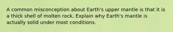 A common misconception about Earth's upper mantle is that it is a thick shell of molten rock. Explain why Earth's mantle is actually solid under most conditions.