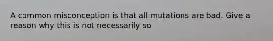 A common misconception is that all mutations are bad. Give a reason why this is not necessarily so