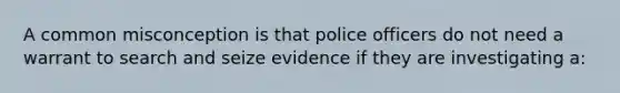 A common misconception is that police officers do not need a warrant to search and seize evidence if they are investigating a: