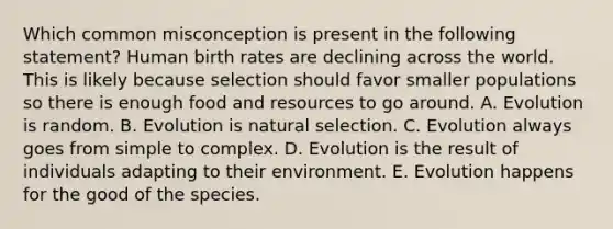 Which common misconception is present in the following statement? Human birth rates are declining across the world. This is likely because selection should favor smaller populations so there is enough food and resources to go around. A. Evolution is random. B. Evolution is natural selection. C. Evolution always goes from simple to complex. D. Evolution is the result of individuals adapting to their environment. E. Evolution happens for the good of the species.