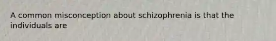 A common misconception about schizophrenia is that the individuals are