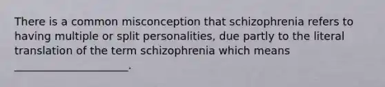 There is a common misconception that schizophrenia refers to having multiple or split personalities, due partly to the literal translation of the term schizophrenia which means _____________________.