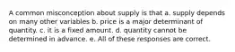 A common misconception about supply is that a. supply depends on many other variables b. price is a major determinant of quantity. c. it is a fixed amount. d. quantity cannot be determined in advance. e. All of these responses are correct.