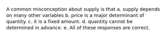 A common misconception about supply is that a. supply depends on many other variables b. price is a major determinant of quantity. c. it is a fixed amount. d. quantity cannot be determined in advance. e. All of these responses are correct.