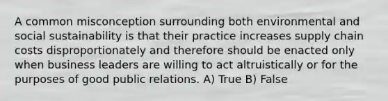 A common misconception surrounding both environmental and social sustainability is that their practice increases supply chain costs disproportionately and therefore should be enacted only when business leaders are willing to act altruistically or for the purposes of good public relations. A) True B) False