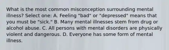 What is the most common misconception surrounding mental illness? Select one: A. Feeling "bad" or "depressed" means that you must be "sick." B. Many mental illnesses stem from drug or alcohol abuse. C. All persons with mental disorders are physically violent and dangerous. D. Everyone has some form of mental illness.