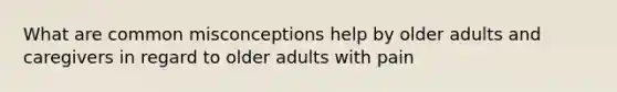 What are common misconceptions help by older adults and caregivers in regard to older adults with pain