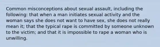 Common misconceptions about sexual assault, including the following: that when a man initiates sexual activity and the woman says she does not want to have sex, she does not really mean it; that the typical rape is committed by someone unknown to the victim; and that it is impossible to rape a woman who is unwilling.