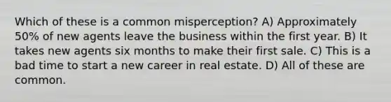 Which of these is a common misperception? A) Approximately 50% of new agents leave the business within the first year. B) It takes new agents six months to make their first sale. C) This is a bad time to start a new career in real estate. D) All of these are common.