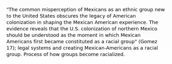 "The common misperception of Mexicans as an ethnic group new to the United States obscures the legacy of American colonization in shaping the Mexican American experience. The evidence reveals that the U.S. colonization of northern Mexico should be understood as the moment in which Mexican Americans first became constituted as a racial group" (Gomez 17); legal systems and creating Mexican-Americans as a racial group. Process of how groups become racialized.