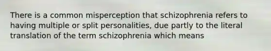 There is a common misperception that schizophrenia refers to having multiple or split personalities, due partly to the literal translation of the term schizophrenia which means