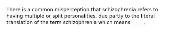 There is a common misperception that schizophrenia refers to having multiple or split personalities, due partly to the literal translation of the term schizophrenia which means _____.