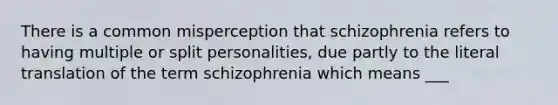 There is a common misperception that schizophrenia refers to having multiple or split personalities, due partly to the literal translation of the term schizophrenia which means ___