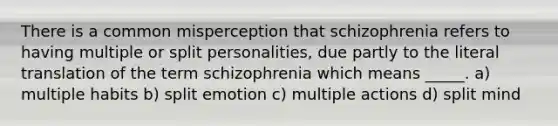 There is a common misperception that schizophrenia refers to having multiple or split personalities, due partly to the literal translation of the term schizophrenia which means _____. a) multiple habits b) split emotion c) multiple actions d) split mind