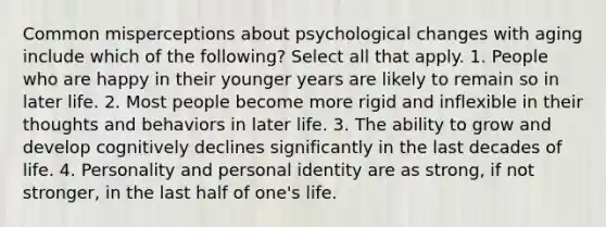 Common misperceptions about psychological changes with aging include which of the following? Select all that apply. 1. People who are happy in their younger years are likely to remain so in later life. 2. Most people become more rigid and inflexible in their thoughts and behaviors in later life. 3. The ability to grow and develop cognitively declines significantly in the last decades of life. 4. Personality and personal identity are as strong, if not stronger, in the last half of one's life.