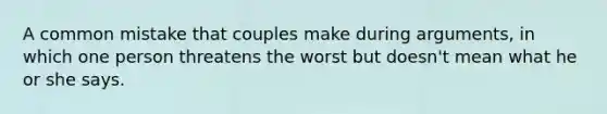 A common mistake that couples make during arguments, in which one person threatens the worst but doesn't mean what he or she says.