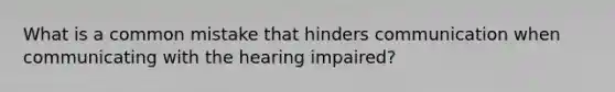 What is a common mistake that hinders communication when communicating with the hearing impaired?