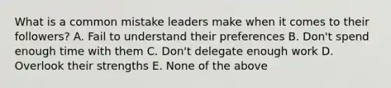 What is a common mistake leaders make when it comes to their followers? A. Fail to understand their preferences B. Don't spend enough time with them C. Don't delegate enough work D. Overlook their strengths E. None of the above