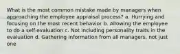 What is the most common mistake made by managers when approaching the employee appraisal process? a. Hurrying and focusing on the most recent behavior b. Allowing the employee to do a self-evaluation c. Not including personality traits in the evaluation d. Gathering information from all managers, not just one