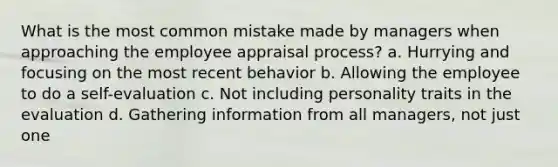 What is the most common mistake made by managers when approaching the employee appraisal process? a. Hurrying and focusing on the most recent behavior b. Allowing the employee to do a self-evaluation c. Not including personality traits in the evaluation d. Gathering information from all managers, not just one