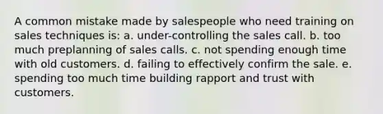 A common mistake made by salespeople who need training on sales techniques is: a. under-controlling the sales call. b. too much preplanning of sales calls. c. not spending enough time with old customers. d. failing to effectively confirm the sale. e. spending too much time building rapport and trust with customers.