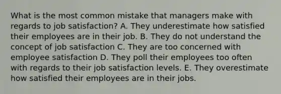 What is the most common mistake that managers make with regards to job satisfaction? A. They underestimate how satisfied their employees are in their job. B. They do not understand the concept of job satisfaction C. They are too concerned with employee satisfaction D. They poll their employees too often with regards to their job satisfaction levels. E. They overestimate how satisfied their employees are in their jobs.