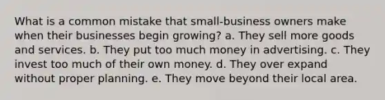 What is a common mistake that small-business owners make when their businesses begin growing? a. They sell more goods and services. b. They put too much money in advertising. c. They invest too much of their own money. d. They over expand without proper planning. e. They move beyond their local area.