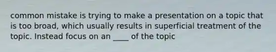 common mistake is trying to make a presentation on a topic that is too broad, which usually results in superficial treatment of the topic. Instead focus on an ____ of the topic