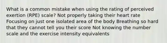 What is a common mistake when using the rating of perceived exertion (RPE) scale? Not properly taking their heart rate Focusing on just one isolated area of the body Breathing so hard that they cannot tell you their score Not knowing the number scale and the exercise intensity equivalents