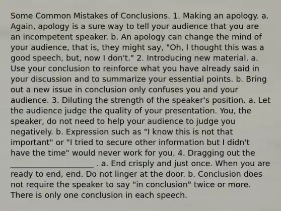 Some Common Mistakes of Conclusions. 1. Making an apology. a. Again, apology is a sure way to tell your audience that you are an incompetent speaker. b. An apology can change the mind of your audience, that is, they might say, "Oh, I thought this was a good speech, but, now I don't." 2. Introducing new material. a. Use your conclusion to reinforce what you have already said in your discussion and to summarize your essential points. b. Bring out a new issue in conclusion only confuses you and your audience. 3. Diluting the strength of the speaker's position. a. Let the audience judge the quality of your presentation. You, the speaker, do not need to help your audience to judge you negatively. b. Expression such as "I know this is not that important" or "I tried to secure other information but I didn't have the time" would never work for you. 4. Dragging out the _____________________ . a. End crisply and just once. When you are ready to end, end. Do not linger at the door. b. Conclusion does not require the speaker to say "in conclusion" twice or more. There is only one conclusion in each speech.