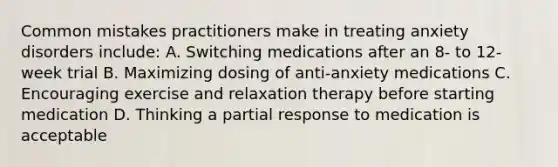 Common mistakes practitioners make in treating anxiety disorders include: A. Switching medications after an 8- to 12-week trial B. Maximizing dosing of anti-anxiety medications C. Encouraging exercise and relaxation therapy before starting medication D. Thinking a partial response to medication is acceptable