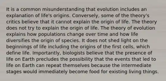 It is a common misunderstanding that evolution includes an explanation of life's origins. Conversely, some of the theory's critics believe that it cannot explain the origin of life. The theory does not try to explain the origin of life. The theory of evolution explains how populations change over time and how life diversifies the origin of species. It does not shed light on the beginnings of life including the origins of the first cells, which define life. Importantly, biologists believe that the presence of life on Earth precludes the possibility that the events that led to life on Earth can repeat themselves because the intermediate stages would immediately become food for existing living things.