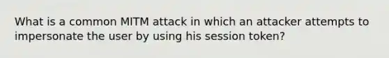 What is a common MITM attack in which an attacker attempts to impersonate the user by using his session token?