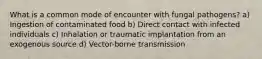 What is a common mode of encounter with fungal pathogens? a) Ingestion of contaminated food b) Direct contact with infected individuals c) Inhalation or traumatic implantation from an exogenous source d) Vector-borne transmission