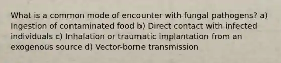 What is a common mode of encounter with fungal pathogens? a) Ingestion of contaminated food b) Direct contact with infected individuals c) Inhalation or traumatic implantation from an exogenous source d) Vector-borne transmission