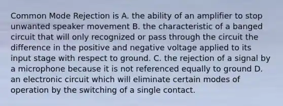 Common Mode Rejection is A. the ability of an amplifier to stop unwanted speaker movement B. the characteristic of a banged circuit that will only recognized or pass through the circuit the difference in the positive and negative voltage applied to its input stage with respect to ground. C. the rejection of a signal by a microphone because it is not referenced equally to ground D. an electronic circuit which will eliminate certain modes of operation by the switching of a single contact.