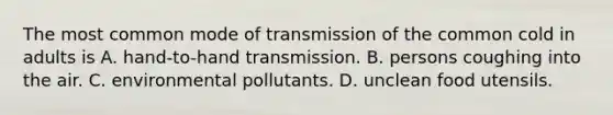 The most common mode of transmission of the common cold in adults is A. hand-to-hand transmission. B. persons coughing into the air. C. environmental pollutants. D. unclean food utensils.