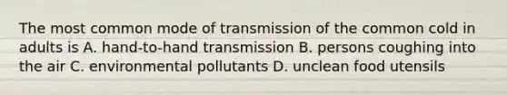 The most common mode of transmission of the common cold in adults is A. hand-to-hand transmission B. persons coughing into the air C. environmental pollutants D. unclean food utensils