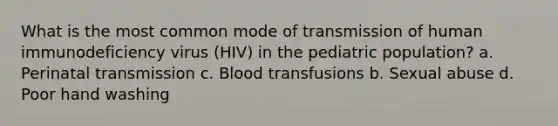 What is the most common mode of transmission of human immunodeficiency virus (HIV) in the pediatric population? a. Perinatal transmission c. Blood transfusions b. Sexual abuse d. Poor hand washing