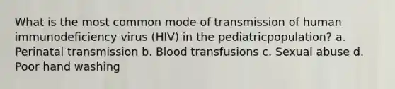 What is the most common mode of transmission of human immunodeficiency virus (HIV) in the pediatricpopulation? a. Perinatal transmission b. Blood transfusions c. Sexual abuse d. Poor hand washing