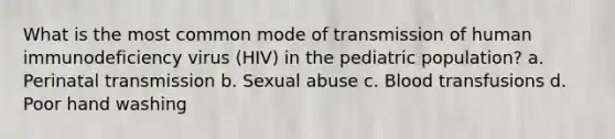 What is the most common mode of transmission of human immunodeficiency virus (HIV) in the pediatric population? a. Perinatal transmission b. Sexual abuse c. Blood transfusions d. Poor hand washing