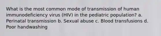 What is the most common mode of transmission of human immunodeficiency virus (HIV) in the pediatric population? a. Perinatal transmission b. Sexual abuse c. Blood transfusions d. Poor handwashing