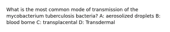 What is the most common mode of transmission of the mycobacterium tuberculosis bacteria? A: aerosolized droplets B: blood borne C: transplacental D: Transdermal