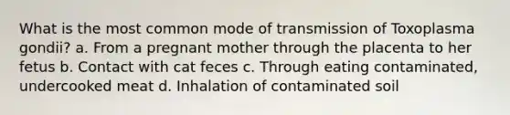 What is the most common mode of transmission of Toxoplasma gondii? a. From a pregnant mother through the placenta to her fetus b. Contact with cat feces c. Through eating contaminated, undercooked meat d. Inhalation of contaminated soil